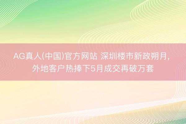 AG真人(中国)官方网站 深圳楼市新政朔月， 外地客户热捧下5月成交再破万套
