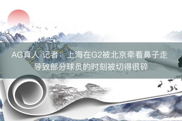 AG真人 记者：上海在G2被北京牵着鼻子走 导致部分球员的时刻被切得很碎