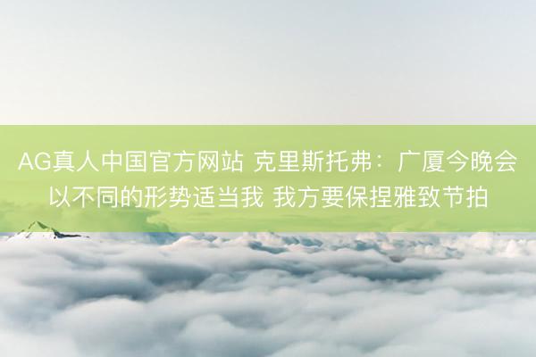 AG真人中国官方网站 克里斯托弗：广厦今晚会以不同的形势适当我 我方要保捏雅致节拍