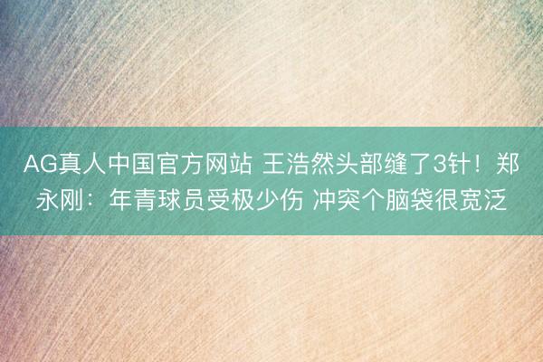 AG真人中国官方网站 王浩然头部缝了3针！郑永刚：年青球员受极少伤 冲突个脑袋很宽泛