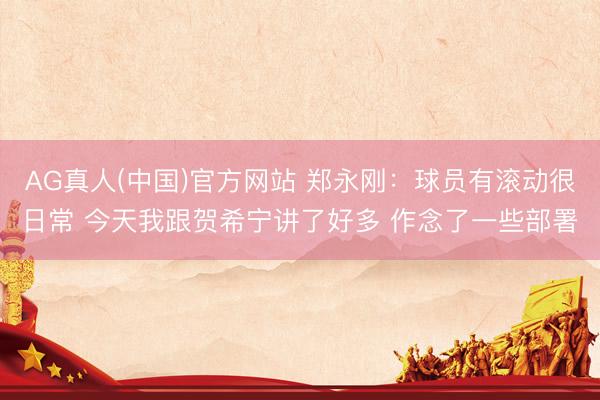 AG真人(中国)官方网站 郑永刚：球员有滚动很日常 今天我跟贺希宁讲了好多 作念了一些部署