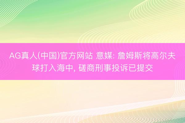 AG真人(中国)官方网站 意媒: 詹姆斯将高尔夫球打入海中， 磋商刑事投诉已提交