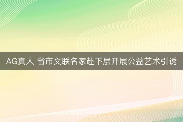 AG真人 省市文联名家赴下层开展公益艺术引诱