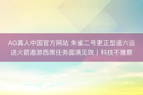 AG真人中国官方网站 朱雀二号更正型遥六运送火箭遨游西席任务圆满见效｜科技不雅察