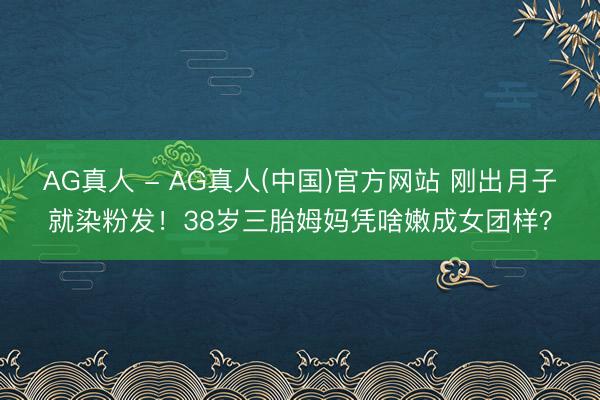 AG真人 - AG真人(中国)官方网站 刚出月子就染粉发！38岁三胎姆妈凭啥嫩成女团样？