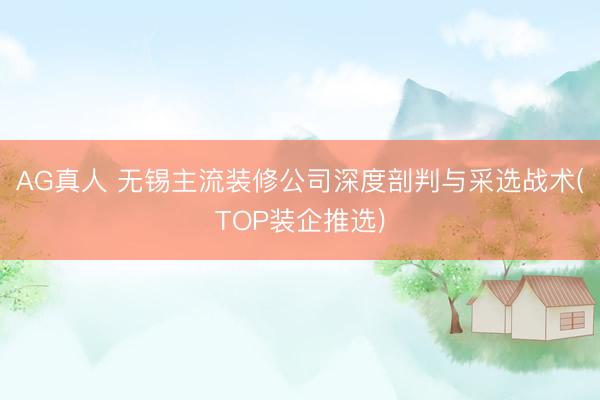AG真人 无锡主流装修公司深度剖判与采选战术(TOP装企推选)