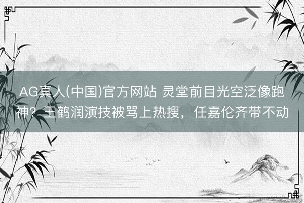 AG真人(中国)官方网站 灵堂前目光空泛像跑神？王鹤润演技被骂上热搜，任嘉伦齐带不动