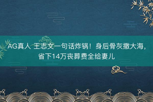 AG真人 王志文一句话炸锅！身后骨灰撒大海，省下14万丧葬费全给妻儿