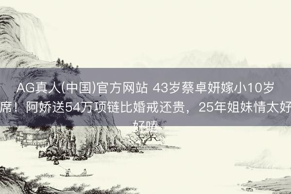 AG真人(中国)官方网站 43岁蔡卓妍嫁小10岁西席！阿娇送54万项链比婚戒还贵，25年姐妹情太好嗑