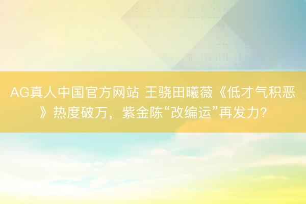 AG真人中国官方网站 王骁田曦薇《低才气积恶》热度破万,紫金陈“改编运”再发力?