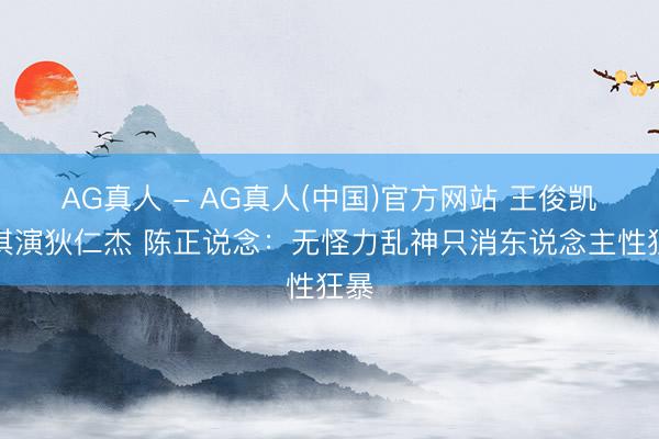 AG真人 - AG真人(中国)官方网站 王俊凯舒淇演狄仁杰 陈正说念:无怪力乱神只消东说念主性狂暴