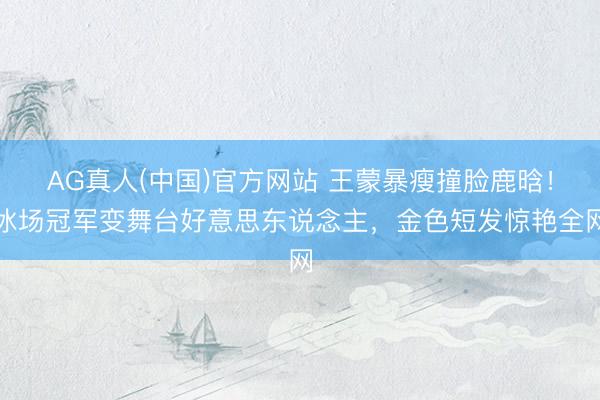 AG真人(中国)官方网站 王蒙暴瘦撞脸鹿晗！冰场冠军变舞台好意思东说念主，金色短发惊艳全网