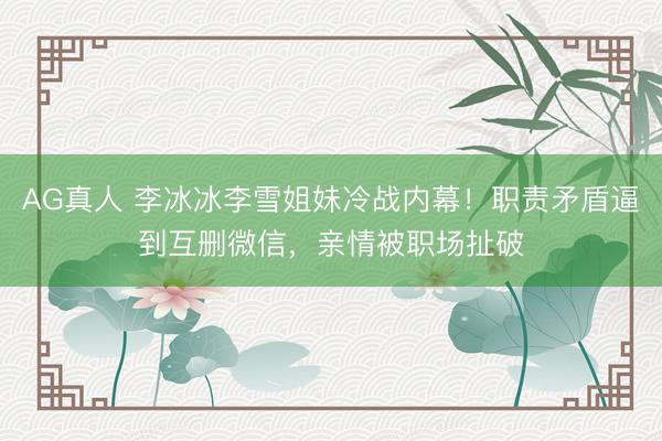 AG真人 李冰冰李雪姐妹冷战内幕！职责矛盾逼到互删微信，亲情被职场扯破