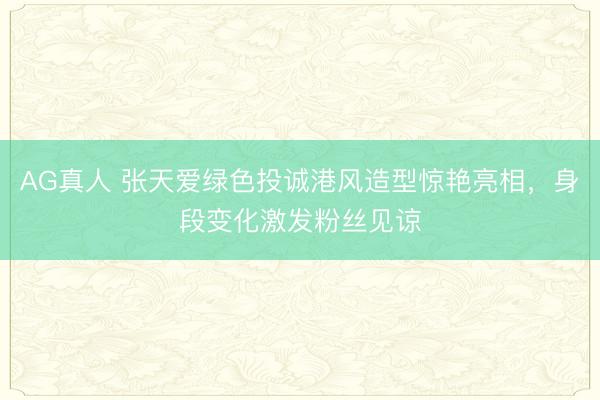AG真人 张天爱绿色投诚港风造型惊艳亮相,身段变化激发粉丝见谅