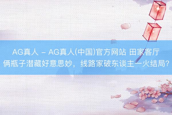 AG真人 - AG真人(中国)官方网站 田家客厅俩瓶子潜藏好意思妙，线路家破东谈主一火结局？