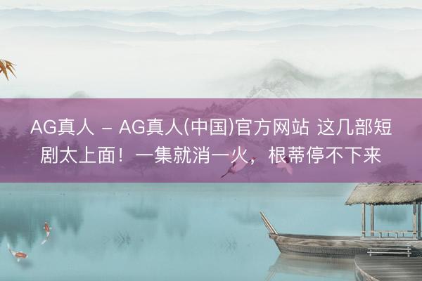 AG真人 - AG真人(中国)官方网站 这几部短剧太上面!一集就消一火,根蒂停不下来