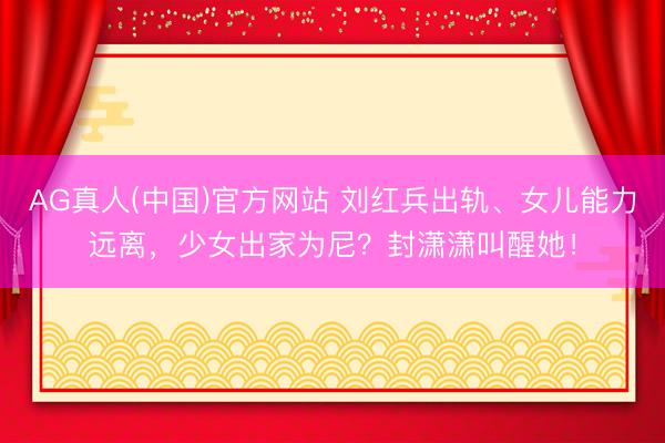 AG真人(中国)官方网站 刘红兵出轨、女儿能力远离，少女出家为尼？封潇潇叫醒她！