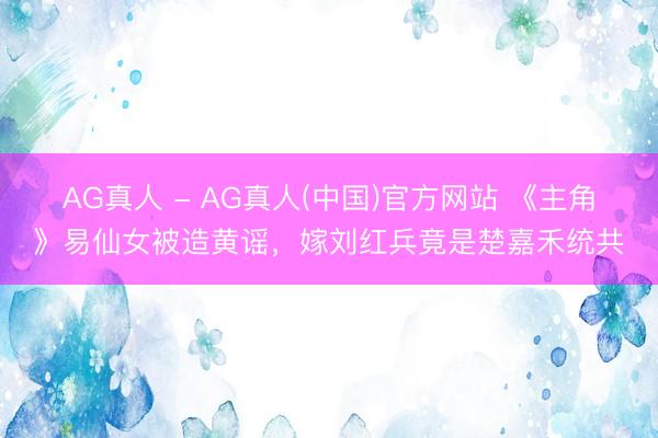 AG真人 - AG真人(中国)官方网站 《主角》易仙女被造黄谣，嫁刘红兵竟是楚嘉禾统共