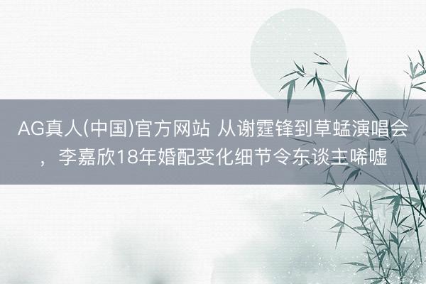 AG真人(中国)官方网站 从谢霆锋到草蜢演唱会，李嘉欣18年婚配变化细节令东谈主唏嘘