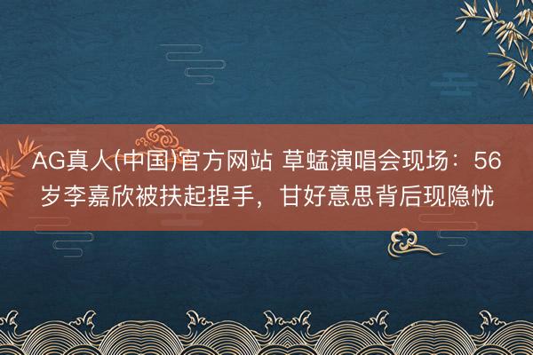 AG真人(中国)官方网站 草蜢演唱会现场：56岁李嘉欣被扶起捏手，甘好意思背后现隐忧
