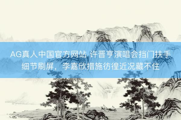 AG真人中国官方网站 许晋亨演唱会挡门扶手细节刷屏,李嘉欣措施彷徨近况藏不住