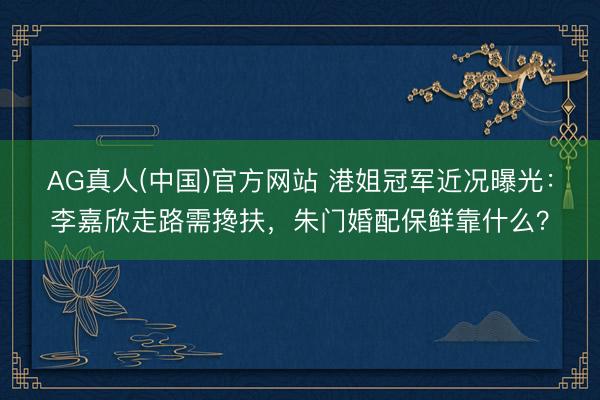 AG真人(中国)官方网站 港姐冠军近况曝光:李嘉欣走路需搀扶,朱门婚配保鲜靠什么?