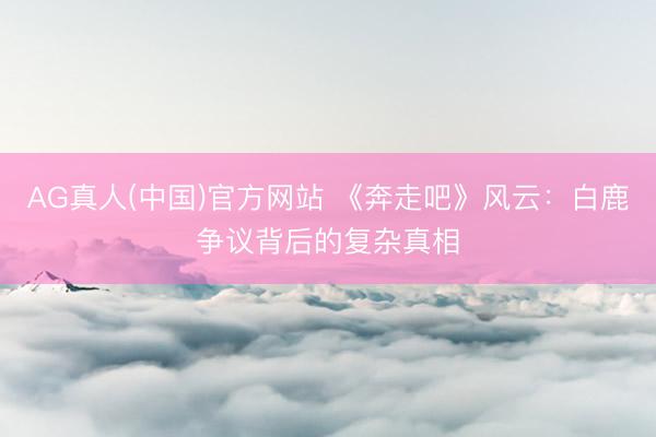AG真人(中国)官方网站 《奔走吧》风云：白鹿争议背后的复杂真相