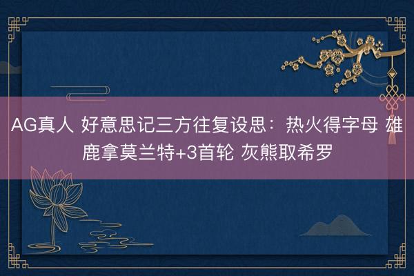 AG真人 好意思记三方往复设思：热火得字母 雄鹿拿莫兰特+3首轮 灰熊取希罗