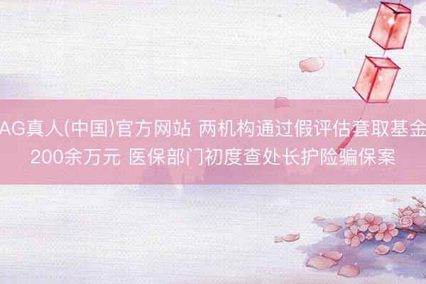 AG真人(中国)官方网站 两机构通过假评估套取基金200余万元 医保部门初度查处长护险骗保案