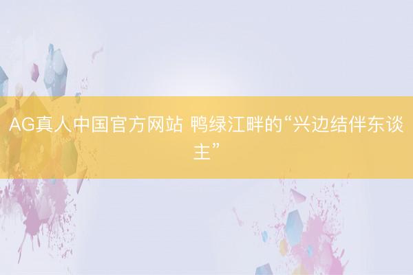 AG真人中国官方网站 鸭绿江畔的“兴边结伴东谈主”