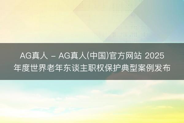 AG真人 - AG真人(中国)官方网站 2025年度世界老年东谈主职权保护典型案例发布