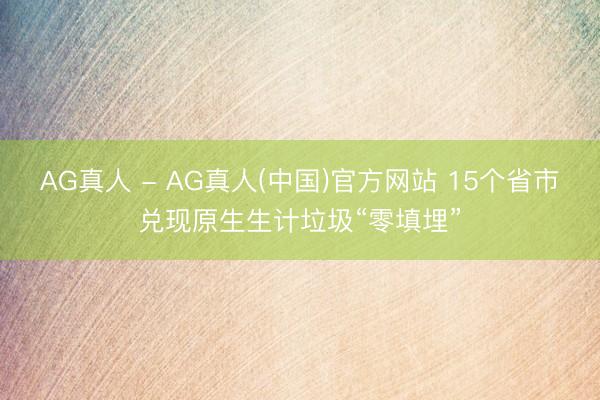 AG真人 - AG真人(中国)官方网站 15个省市兑现原生生计垃圾“零填埋”