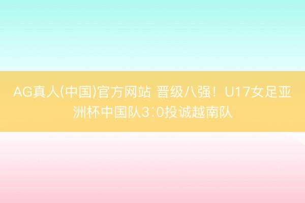 AG真人(中国)官方网站 晋级八强！U17女足亚洲杯中国队3∶0投诚越南队