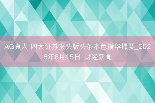 AG真人 四大证券报头版头条本色精华撮要_2026年6月15日_财经新闻
