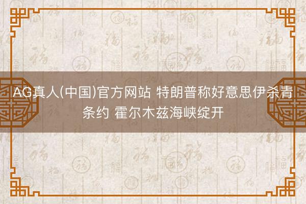 AG真人(中国)官方网站 特朗普称好意思伊杀青条约 霍尔木兹海峡绽开