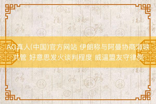 AG真人(中国)官方网站 伊朗称与阿曼协商海峡共管 好意思发火谈判程度 威逼盟友守律例