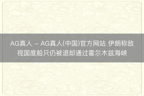 AG真人 - AG真人(中国)官方网站 伊朗称敌视国度船只仍被退却通过霍尔木兹海峡