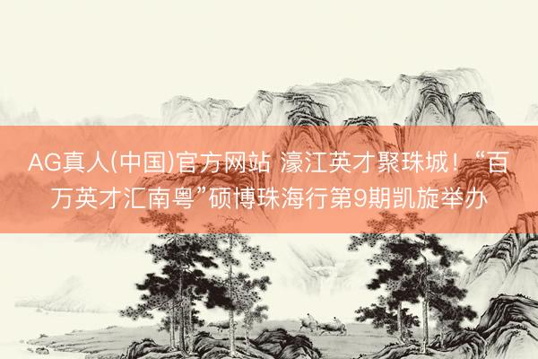 AG真人(中国)官方网站 濠江英才聚珠城！“百万英才汇南粤”硕博珠海行第9期凯旋举办