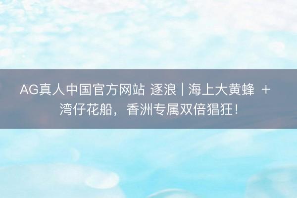 AG真人中国官方网站 逐浪 | 海上大黄蜂 ＋ 湾仔花船，香洲专属双倍猖狂！