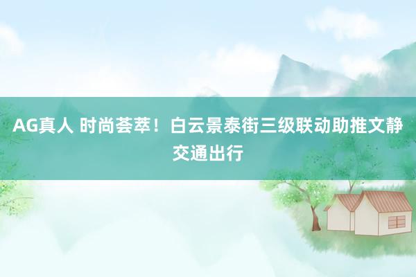 AG真人 时尚荟萃！白云景泰街三级联动助推文静交通出行