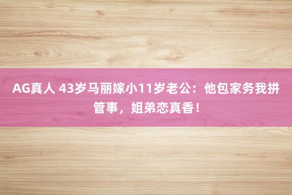 AG真人 43岁马丽嫁小11岁老公：他包家务我拼管事，姐弟恋真香！