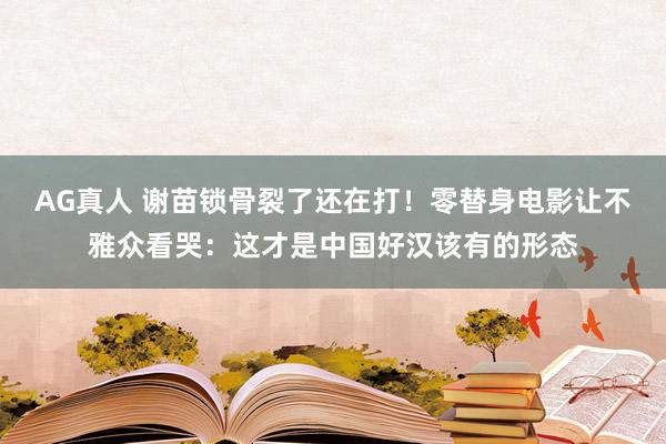 AG真人 谢苗锁骨裂了还在打！零替身电影让不雅众看哭：这才是中国好汉该有的形态