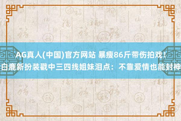 AG真人(中国)官方网站 暴瘦86斤带伤拍戏！白鹿新扮装戳中三四线姐妹泪点：不靠爱情也能封神