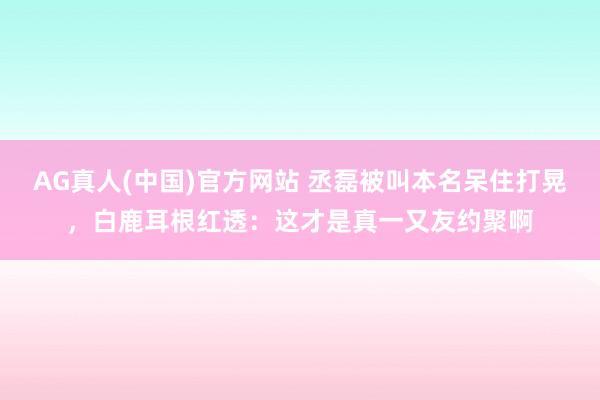 AG真人(中国)官方网站 丞磊被叫本名呆住打晃,白鹿耳根红透:这才是真一又友约聚啊