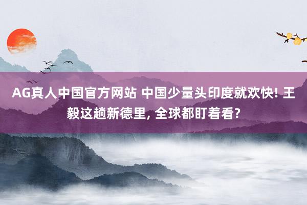 AG真人中国官方网站 中国少量头印度就欢快! 王毅这趟新德里, 全球都盯着看?