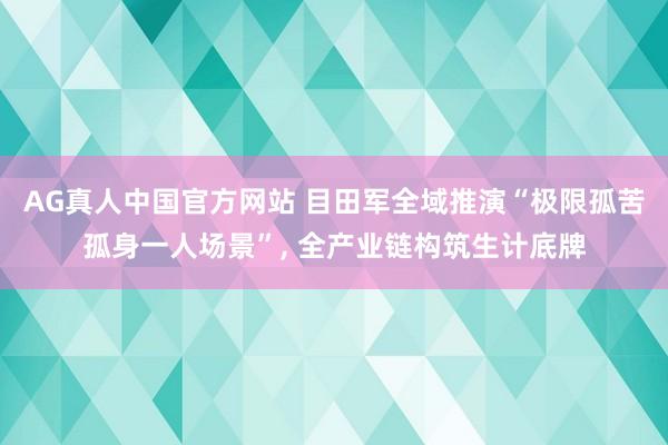 AG真人中国官方网站 目田军全域推演“极限孤苦孤身一人场景”， 全产业链构筑生计底牌