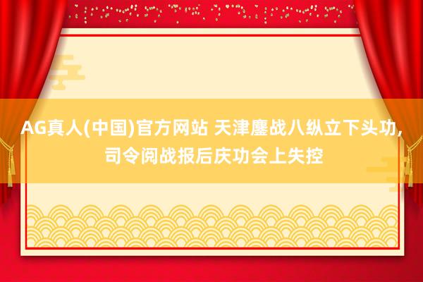 AG真人(中国)官方网站 天津鏖战八纵立下头功， 司令阅战报后庆功会上失控