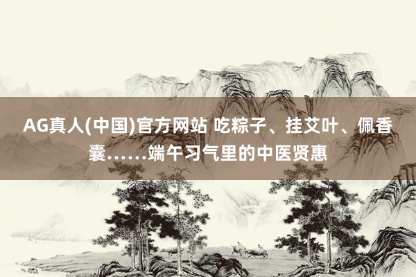AG真人(中国)官方网站 吃粽子、挂艾叶、佩香囊……端午习气里的中医贤惠