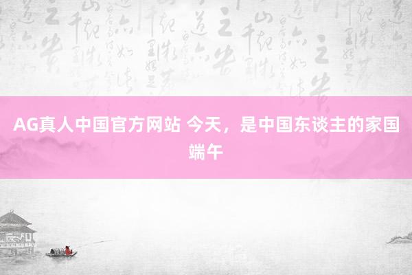 AG真人中国官方网站 今天,是中国东谈主的家国端午