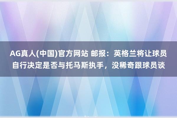 AG真人(中国)官方网站 邮报:英格兰将让球员自行决定是否与托马斯执手,没稀奇跟球员谈